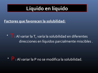 Líquido en líquido
Factores que favorecen la solubilidad:

•

T : Al variar la T, varía la solubilidad en diferentes

direcciones en líquidos parcialmente miscibles .

•

P : Al variar la P no se modifica la solubilidad.

 