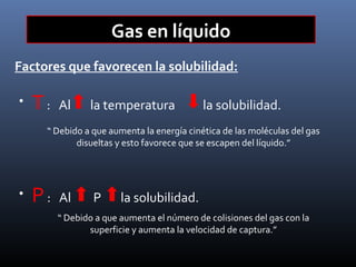 Gas en líquido
Factores que favorecen la solubilidad:
•

T:

Al

la temperatura

la solubilidad.

“ Debido a que aumenta la energía cinética de las moléculas del gas
disueltas y esto favorece que se escapen del líquido.”

•

P:

Al

P

la solubilidad.

“ Debido a que aumenta el número de colisiones del gas con la
superficie y aumenta la velocidad de captura.”

 