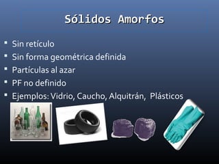 Sólidos Amorfos
 Sin retículo
 Sin forma geométrica definida
 Partículas al azar
 PF no definido
 Ejemplos: Vidrio, Caucho, Alquitrán, Plásticos

 