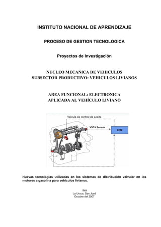 INSTITUTO NACIONAL DE APRENDIZAJE
PROCESO DE GESTION TECNOLOGICA
Proyectos de Investigación
NUCLEO MECANICA DE VEHICULOS
SUBSECTOR PRODUCTIVO: VEHICULOS LIVIANOS
AREA FUNCIONAL: ELECTRONICA
APLICADA AL VEHÍCULO LIVIANO
Nuevas tecnologías utilizadas en los sistemas de distribución valvular en los
motores a gasolina para vehículos livianos.
INA
La Uruca, San José
Octubre del 2007
 