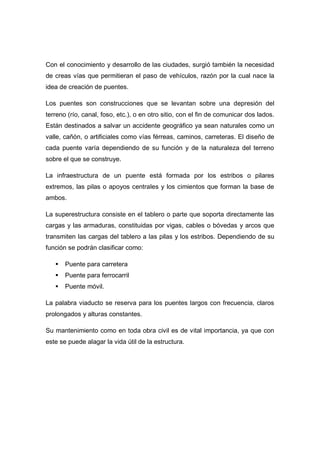 Con el conocimiento y desarrollo de las ciudades, surgió también la necesidad
de creas vías que permitieran el paso de vehículos, razón por la cual nace la
idea de creación de puentes.
Los puentes son construcciones que se levantan sobre una depresión del
terreno (río, canal, foso, etc.), o en otro sitio, con el fin de comunicar dos lados.
Están destinados a salvar un accidente geográfico ya sean naturales como un
valle, cañón, o artificiales como vías férreas, caminos, carreteras. El diseño de
cada puente varía dependiendo de su función y de la naturaleza del terreno
sobre el que se construye.
La infraestructura de un puente está formada por los estribos o pilares
extremos, las pilas o apoyos centrales y los cimientos que forman la base de
ambos.
La superestructura consiste en el tablero o parte que soporta directamente las
cargas y las armaduras, constituidas por vigas, cables o bóvedas y arcos que
transmiten las cargas del tablero a las pilas y los estribos. Dependiendo de su
función se podrán clasificar como:
 Puente para carretera
 Puente para ferrocarril
 Puente móvil.
La palabra viaducto se reserva para los puentes largos con frecuencia, claros
prolongados y alturas constantes.
Su mantenimiento como en toda obra civil es de vital importancia, ya que con
este se puede alagar la vida útil de la estructura.
 