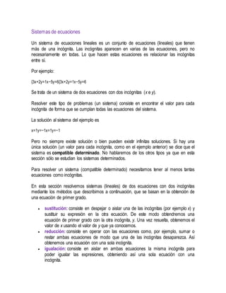 Sistemas de ecuaciones
Un sistema de ecuaciones lineales es un conjunto de ecuaciones (lineales) que tienen
más de una incógnita. Las incógnitas aparecen en varias de las ecuaciones, pero no
necesariamente en todas. Lo que hacen estas ecuaciones es relacionar las incógnitas
entre sí.
Por ejemplo:
{3x+2y=1x−5y=6{3x+2y=1x−5y=6
Se trata de un sistema de dos ecuaciones con dos incógnitas (x e y).
Resolver este tipo de problemas (un sistema) consiste en encontrar el valor para cada
incógnita de forma que se cumplan todas las ecuaciones del sistema.
La solución al sistema del ejemplo es
x=1y=−1x=1y=−1
Pero no siempre existe solución o bien pueden existir infinitas soluciones. Si hay una
única solución (un valor para cada incógnita, como en el ejemplo anterior) se dice que el
sistema es compatible determinado. No hablaremos de los otros tipos ya que en esta
sección sólo se estudian los sistemas determinados.
Para resolver un sistema (compatible determinado) necesitamos tener al menos tantas
ecuaciones como incógnitas.
En esta sección resolvemos sistemas (lineales) de dos ecuaciones con dos incógnitas
mediante los métodos que describimos a continuación, que se basan en la obtención de
una ecuación de primer grado.
 sustitución: consiste en despejar o aislar una de las incógnitas (por ejemplo x) y
sustituir su expresión en la otra ecuación. De este modo obtendremos una
ecuación de primer grado con la otra incógnita, y. Una vez resuelta, obtenemos el
valor de x usando el valor de y que ya conocemos.
 reducción: consiste en operar con las ecuaciones como, por ejemplo, sumar o
restar ambas ecuaciones de modo que una de las incógnitas desaparezca. Así
obtenemos una ecuación con una sola incógnita.
 igualación: consiste en aislar en ambas ecuaciones la misma incógnita para
poder igualar las expresiones, obteniendo así una sola ecuación con una
incógnita.
 