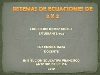 SISTEMAS DE ECUACIONES DE  2 X 2 LUIS FELIPE GOMEZ CHICUE  ESTUDIANTE 902 LUZ ENEIDA DAZA  DOCENTE INSTITUCION EDUCATIVA FRANCISCO ANTONIO DE ULLOA  2010 