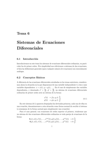Tema 6
Sistemas de Ecuaciones
Diferenciales
6.1 Introducción
Introduciremos en este tema los sistemas de ecuaciones diferenciales ordinarias, en parti-
cular los de primer orden. Por simplicidad nos referiremos a sistemas de dos ecuaciones,
si bien las definiciones generales (para cualquier número de ecuaciones) son esencialmente
análogas.
6.2 Conceptos Básicos
A diferencia de las ecuaciones diferenciales estudiadas en los temas anteriores, considere-
mos ahora la situación en la que disponemos de una variable independiente t y dos o más
variables dependientes: x = x(t), y = y(t), . . .. En el caso de simplemente dos variables
dependientes, y denotando x0 = dx
dt , y0 = dy
dt , un sistema de ecuaciones diferenciales
ordinarias de primer orden será un sistema de la forma:
x0(t) = f(x, y, t)
y0(t) = g(x, y, t)
)
(6.1)
En este sistema (6.1) aparecen despejadas las derivadas primeras, cada una de ellas en
una ecuación, denominaremos a esta situación como forma normal de escribir el sistema
(a semejanza de la forma normal para simplemente una ecuación).
Para el caso general, con ecuaciones de orden superior al primero, tendremos que
un sistema de dos ecuaciones diferenciales ordinarias es toda pareja de ecuaciones de la
forma:
Φ1(t, x(t), x0(t), . . . , x(m)(t), y(t), y0(t), . . . , y(n)(t)) = 0
Φ2(t, x(t), x0(t), . . . , x(p)(t), y(t), y0(t), . . . , y(r)(t)) = 0
)
1
 