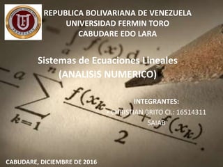 REPUBLICA BOLIVARIANA DE VENEZUELA
UNIVERSIDAD FERMIN TORO
CABUDARE EDO LARA
Sistemas de Ecuaciones Lineales
(ANALISIS NUMERICO)
CABUDARE, DICIEMBRE DE 2016
INTEGRANTES:
• CHRISTIAN BRITO CI.: 16514311
SAIAB
 