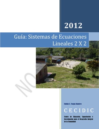 2012
Guía: Sistemas de Ecuaciones
               Lineales 2 X 2




                   Fabián A. Vargas Ramírez



                   CECIDIC
                    Centro de Educación, Capacitación e
                    Investigación para el Desarrollo Integral
                    de la Comunidad
 