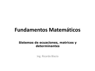 Fundamentos Matemáticos
Sistemas de ecuaciones, matrices y
determinantes
Ing. Ricardo Blacio
 