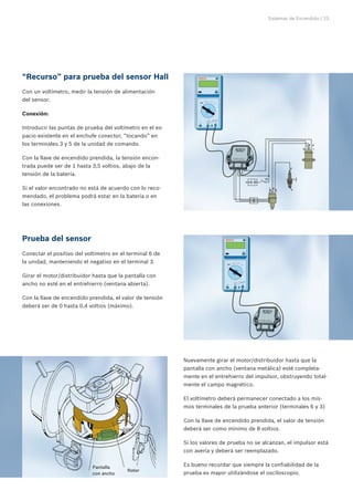 Sistemas de Encendido | 23




“Recurso” para prueba del sensor Hall
Con un voltímetro, medir la tensión de alimentación
del sensor.

Conexión:

Introducir las puntas de prueba del voltímetro en el es-
pacio existente en el enchufe conector, “tocando” en
los terminales 3 y 5 de la unidad de comando.

Con la llave de encendido prendida, la tensión encon-
trada puede ser de 1 hasta 3,5 voltios, abajo de la
tensión de la batería.

Si el valor encontrado no está de acuerdo con lo reco-
mendado, el problema podrá estar en la batería o en
las conexiones.




Prueba del sensor
Conectar el positivo del voltímetro en el terminal 6 de
la unidad, manteniendo el negativo en el terminal 3.

Girar el motor/distribuidor hasta que la pantalla con
ancho no esté en el entrehierro (ventana abierta).

Con la llave de encendido prendida, el valor de tensión
deberá ser de 0 hasta 0,4 voltios (máximo).




                                                           Nuevamente girar el motor/distribuidor hasta que la
                                                           pantalla con ancho (ventana metálica) esté completa-
                                                           mente en el entrehierro del impulsor, obstruyendo total-
                                                           mente el campo magnético.

                                                           El voltímetro deberá permanecer conectado a los mis-
                                                           mos terminales de la prueba anterior (terminales 6 y 3)

                                                           Con la llave de encendido prendida, el valor de tensión
                                                           deberá ser como mínimo de 8 voltios.

                                                           Si los valores de prueba no se alcanzan, el impulsor está
                                                           con avería y deberá ser reemplazado.


                            Pantalla	                      Es bueno recordar que siempre la confiabilidad de la
                                         Rotor
                            con ancho                      prueba es mayor utilizándose el osciloscopio.
 