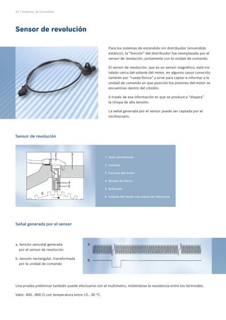 24 | Sistemas de Encendido




Sensor de revolución

                                                          Para los sistemas de encendido sin distribuidor (encendido
                                                          estático), la “función” del distribuidor fue reemplazada por el
                                                          sensor de revolución, juntamente con la unidad de comando.

                                                          El sensor de revolución, que es un sensor magnético, está ins-
                                                          talado cerca del volante del motor, en algunos casos conocido
                                                          también por “rueda fónica” y sirve para captar e informar a la
                                                          unidad de comando en que posición los pistones del motor se
                                                          encuentran dentro del cilindro.

                                                          A través de esa información es que se produce y “dispara”
                                                          la chispa de alta tensión.

                                                          La señal generada por el sensor puede ser captada por el
                                                          osciloscopio.




Sensor de revolución




                                                       	 1	 Imán permanente

                                                       	 2	 Carcasa

                                                       	 3	 Carcasa del motor

                                                       	 4	 Núcleo de hierro

                                                       	 5	 Bobinado

                                                       	 6	 Volante del motor con marca de referencia




Señal generada por el sensor




a. tensión senoidal generada
  por el sensor de revolución

b. tensión rectangular, transformada
  por la unidad de comando




Una prueba preliminar también puede efectuarse con el multímetro, midiéndose la resistencia entre los terminales.

Valor: 400...800 Ω con temperatura entre 15...30 °C.
 
