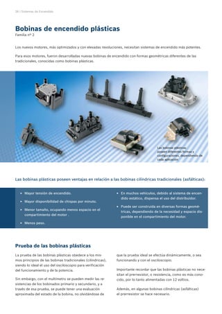 26 | Sistemas de Encendido




Bobinas de encendido plásticas
Familia nº 2


Los nuevos motores, más optimizados y con elevadas revoluciones, necesitan sistemas de encendido más potentes.

Para esos motores, fueron desarrolladas nuevas bobinas de encendido con formas geométricas diferentes de las
tradicionales, conocidas como bobinas plásticas.




                                                                                      Las bobinas plásticas
                                                                                      poseen diferentes formas y
                                                                                      configuraciones, dependiendo de
                                                                                      cada aplicación




Las bobinas plásticas poseen ventajas en relación a las bobinas cilíndricas tradicionales (asfálticas):


   EE Mayor tensión de encendido.                            EE En muchos vehículos, debido al sistema de encen-
                                                               dido estático, dispensa el uso del distribuidor.
   EE Mayor disponibilidad de chispas por minuto.
                                                             EE Puede ser construida en diversas formas geomé-
   EE Menor tamaño, ocupando menos espacio en el
                                                               tricas, dependiendo de la necesidad y espacio dis-
      compartimiento del motor .
                                                               ponible en el compartimiento del motor.
   EE Menos peso.




Prueba de las bobinas plásticas
La prueba de las bobinas plásticas obedece a los mis-        que la prueba ideal se efectúa dinámicamente, o sea
mos principios de las bobinas tradicionales (cilíndricas),   funcionando y con el osciloscopio.
siendo lo ideal el uso del osciloscopio para verificación
del funcionamiento y de la potencia.                         Importante recordar que las bobinas plásticas no nece-
                                                             sitan el prerresistor, o resistencia, como es más cono-
Sin embargo, con el multímetro se pueden medir las re-       cido, por lo tanto alimentadas con 12 voltios.
sistencias de los bobinados primario y secundario, y a
través de esa prueba, se puede tener una evaluación          Además, en algunas bobinas cilíndricas (asfálticas)
aproximada del estado de la bobina, no olvidándose de        el prerresistor se hace necesario.
 