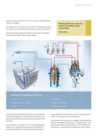 Sistemas de Encendido | 5




Hay una cierta confusión en lo que se refiere a la tensión gene-
rada por la bobina.                                                             Muchos piensan que cuanto más
                                                                                potente sea la bobina, mayor
En realidad, no es la bobina que “manda” la energía que quiere,
                                                                                será la chispa.
sino que es el sistema de encendido que la solicita (necesita).
                                                                                ¡Puro error!
Esa solicitud de energía (demanda de tensión de encendido)
depende de los ítems mencionados arriba.




                                                                                                            5
                                                         6




         2




                                                                                                           4




                                         1                                        3




      El sistema de encendido se compone de:

      	 1	 Batería                                                 	 4	 Distribuidor

      	 2	 Llave (switch) de encendido                             	 5	 Cables de encendido

      	 3	 Bobina                                                  	 6	 Bujías de encendido




Antes de conocer las diferencias entre los sistemas de             aumentada hasta que alcance un valor suficiente para el
encendido y bobinas, lo importante es saber cómo se                “salto” de la chispa entre los electrodos.
genera la alta tensión, necesaria para la producción de
la chispa.                                                         Ese aumento de la tensión se consigue a través de la bo-
                                                                   bina de encendido, que sólo es un “transformador”, que
Como sabemos, la tensión de 12 V suministrada por la               recibe de la batería una baja tensión, y la transforma en
batería no es suficiente para producir la chispa en la             alta tensión, necesaria para la producción de la chispa.
bujía de encendido; por lo tanto esa tensión debe ser
 