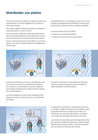 Sistemas de Encendido | 7




Distribuidor con platino

Durante el tiempo que el platino se queda cerrado, está     Instantáneamente, el condensador actúa como un acu-
produciéndose un campo magnético en el núcleo de            mulador, absorbiendo eventualmente la corriente que
hierro de la bobina.                                        podría saltar (chispa) entre los contactos del platino.
Ese campo magnético sigue aumentando, aumentando
hasta que alcance su punto máximo.                          La chispa puede causar dos daños:
En ese momento, el platino se abre (accionado por el        EE Quemar los contactos del platino.
eje de levas del distribuidor) interrumpiendo la circula-
                                                            EE Perjudicar la formación de la alta tensión.
ción de corriente por el circuito primario de la bobina.
En ese momento de la apertura del platino, la corriente
eléctrica que está circulando debe ser inmediatamente
interrumpida.




Cuando la corriente que circula por el bobinado prima-      La tensión producida en el secundario es elevada en
rio (corriente primaria) se interrumpe bruscamente          función de la gran cantidad de espiras (vueltas de
(por el platino y condensador), el campo magnético          cable) alrededor de 20.000 espiras.
que se había producido en el núcleo de hierro desapa-
rece repentinamente.

Las líneas magnéticas cuando están desapareciendo,
empiezan a producir (inducir) tensión en el bobinado
secundario.



                                                            La alta tensión producida en el bobinado secundario,
                                                            se “dirige” al cable de alta tensión de la bobina, hasta
                                                            la tapa del distribuidor, pasando por el rotor y se
                                                            “distribuye” una vez para cada cilindro, de acuerdo
                                                            con el orden de encendido de cada tipo de motor.

                                                            La corriente de encendido sale de la tapa del distribui-
                                                            dor, pasa por el cable de alta tensión (cable de bujía),
                                                            llegando hasta la bujía, donde a través de los electro-
                                                            dos, se produce la chispa de alta tensión.
 