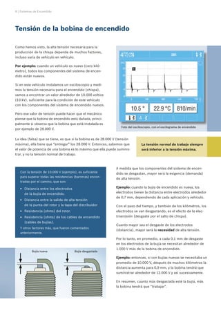 8 | Sistemas de Encendido




Tensión de la bobina de encendido

Como hemos visto, la alta tensión necesaria para la
producción de la chispa depende de muchos factores,
incluso varía de vehículo en vehículo.

Por ejemplo: cuando un vehículo es nuevo (cero kiló-
metro), todos los componentes del sistema de encen-
dido están nuevos.

Si en este vehículo instalamos un osciloscopio y medi-
mos la tensión necesaria para el encendido (chispa),
vamos a encontrar un valor alrededor de 10.000 voltios
(10 kV), suficiente para la condición de este vehículo
con los componentes del sistema de encendido nuevos.

Pero ese valor de tensión puede hacer que el mecánico
piense que la bobina de encendido está dañada, princi-
palmente si observa que la bobina que está instalada es
                                                                    Foto del osciloscopio, con el oscilograma de encendido
por ejemplo de 28.000 V.


La idea (falsa) que se tiene, es que si la bobina es de 28.000 V (tensión
máxima), ella tiene que “entregar” los 28.000 V. Entonces, sabemos que              La tensión normal de trabajo siempre
el valor de potencia de una bobina es lo máximo que ella puede suminis-             será inferior a la tensión máxima.
trar, y no la tensión normal de trabajo.



                                                                 A medida que los componentes del sistema de encen-
   Con la tensión de 10.000 V (ejemplo), es suficiente           dido se desgastan, mayor será la exigencia (demanda)
   para superar todas las resistencias (barreras) encon-
                                                                 de alta tensión.
   tradas por el camino, que son:

   EE Distancia entre los electrodos                             Ejemplo: cuando la bujía de encendido es nueva, los
      de la bujía de encendido.                                  electrodos tienen la distancia entre electrodos alrededor
                                                                 de 0,7 mm, dependiendo de cada aplicación y vehículo.
   EE Distancia entre la salida de alta tensión
      de la punta del rotor y la tapa del distribuidor           Con el paso del tiempo, y también de los kilómetros, los
   EE Resistencia (ohms) del rotor.                              electrodos se van desgastando; es el efecto de la elec-
   EE Resistencia (ohms) de los cables de encendido              troerosión (desgaste por el salto de chispa).
      (cables de bujías).
                                                                 Cuanto mayor sea el desgaste de los electrodos
   Y otros factores más, que fueron comentados
                                                                 (distancia), mayor será la necesidad de alta tensión.
   anteriormente.
                                                                 Por lo tanto, en promedio, a cada 0,1 mm de desgaste
                                                                 en los electrodos de la bujía se necesitan alrededor de
                                                                 1.000 V más de la bobina de encendido.
           Bujía nueva                   Bujía desgastada

                                                                 Ejemplo: entonces, si con bujías nuevas se necesitaba un
                                                                 promedio de 10.000 V, después de muchos kilómetros la
                                                                 distancia aumenta para 0,9 mm, y la bobina tendrá que
                                                                 suministrar alrededor de 12.000 V y así sucesivamente.

                                                                 En resumen, cuanto más desgastada esté la bujía, más
                                                                 la bobina tendrá que “trabajar”.
 