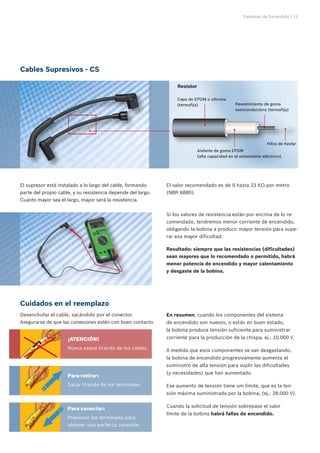 Sistemas de Encendido | 11
¡ATENCIÓN!
Nunca saque tirando de los cables.
Para retirar:
Sacar tirando de los terminales.
Para conectar:
Presionar los terminales para
obtener una perfecta conexión.
Cables Supresivos - CS
El supresor está instalado a lo largo del cable, formando
parte del propio cable, y su resistencia depende del largo.
Cuanto mayor sea el largo, mayor será la resistencia.
El valor recomendado es de 9 hasta 23 KΩ por metro
(NBR 6880).
Si los valores de resistencia están por encima de lo re-
comendado, tendremos menor corriente de encendido,
obligando la bobina a producir mayor tensión para supe-
rar esa mayor dificultad.
Resultado: siempre que las resistencias (dificultades)
sean mayores que lo recomendado o permitido, habrá
menor potencia de encendido y mayor calentamiento
y desgaste de la bobina.
En resumen, cuando los componentes del sistema
de encendido son nuevos, o están en buen estado,
la bobina produce tensión suficiente para suministrar
corriente para la producción de la chispa; ej.: 10.000 V.
A medida que esos componentes se van desgastando,
la bobina de encendido progresivamente aumenta el
suministro de alta tensión para suplir las dificultades
(y necesidades) que han aumentado.
Ese aumento de tensión tiene um límite, que es la ten-
sión máxima suministrada por la bobina; (ej.: 28.000 V).
Cuando la solicitud de tensión sobrepase el valor
límite de la bobina habrá fallas de encendido.
Cuidados en el reemplazo
Desenchufar el cable, sacándolo por el conector.
Asegurarse de que las conexiones estén con buen contacto.
Revestimiento de goma
semiconductora (termofija)
Hilos de Kevlar
Aislante de goma EPDM 	
(alta capacidad en el aislamiento eléctrico)
Capa de EPDM o silicona
(termofija)
Resistor
 