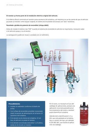 16 | Sistemas de Encendido
El resistor ya forma parte de la instalación eléctrica original del vehículo.
Si la fábrica Bosch suministra el resistor como accesorio de la bobina, y el mecánico no se da cuenta de que el vehículo
ya posee un resistor como equipo original, el sistema de encendido funcionará con “dos” resistores.
Resultado: pérdida de potencia de encendido (chispa débil).
Antes de instalar la bobina roja “KW” (cuando el sistema de encendido la solicita) es importante y necesario saber
si el vehículo posee o no el resistor.
La averiguación puede ser visual, o probada con un voltímetro.
+ —
Procedimiento:
Instalar el voltímetro conforme el diseño deEE
arriba.
Con la llave de encendido prendida (conectada)EE
medir la tensión de alimentación en el borne 15
(positivo) de la bobina.
Si la tensión es la misma de la batería, 12 vol-EE
tios, el vehículo no posee el resistor.
Si la tensión encontrada está entre 7 y 9 voltios,EE
existe en el circuito un resistor.
Por lo tanto, es necesario el uso del
catálogo de aplicaciones, porque una
aplicación incorrecta perjudicará el
funcionamiento del motor y también
podrá damnificar la bobina.
Además de la identificación E, K y
KW, que está grabada en la bobina,
hay un número de tipo, por ejemplo
9 220 081 067, que facilita la aplica-
ción vía catálogo.
 