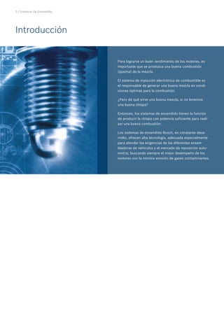 2 | Sistemas de Encendido
Para lograrse un buen rendimiento de los motores, es
importante que se produzca una buena combustión
(quema) de la mezcla.
El sistema de inyección electrónica de combustible es
el responsable de generar una buena mezcla en condi-
ciones óptimas para la combustión.
¿Pero de qué sirve una buena mezcla, si no tenemos
una buena chispa?
Entonces, los sistemas de encendido tienen la función
de producir la chispa con potencia suficiente para reali-
zar una buena combustión.
Los sistemas de encendido Bosch, en constante desa-
rrollo, ofrecen alta tecnología, adecuada especialmente
para atender las exigencias de las diferentes ensam-
bladoras de vehículos y el mercado de reposición auto-
motriz, buscando siempre el mejor desempeño de los
motores con la mínima emisión de gases contaminantes.
Introducción
 