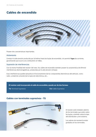 10 | Sistemas de Encendido
Cables con terminales supresivos - TS
5 KΩ
Resistor
Resistor
Poseen dos características importantes:
Aislamiento
Conducir la alta tensión producida por la bobina hasta las bujías de encendido, sin permitir fugas de corriente,
garantizando que ocurra una combustión sin fallas.
Supresión de interferencias
Con la misma finalidad del resistor del rotor, los cables de encendido también poseen la característica de eliminar
interferencias electromagnéticas, producidas por la alta tensión (chispa).
Esas interferencias pueden perjudicar el funcionamiento de los componentes electrónicos del vehículo, como:
radio, unidad de comando de la inyección electrónica, etc...
El resistor está incorporado al cable de encendido y puede ser de dos formas:
TS: Terminal Supresivo					 CS: Cable Supresivo
Cables de encendido
El resistor está instalado adentro
de los terminales que están sobre
las bujías y también sobre la tapa
del distribuidor y de la bobina.
Los valores de resistencia están
grabados en los terminales.
1 KΩ
 
