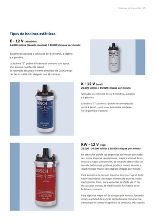Sistemas de Encendido | 13
Tipos de bobinas asfálticas
E - 12 V (aluminio)	
24.000 voltios (tensión máxima) / 13.000 chispas por minuto
En general aplicada a vehículos de 4 cilindros, a platino
y a gasolina.
La bobina “E” posee el bobinado primario con aprox.
350 espiras (vueltas de cable).
El bobinado secundario tiene alrededor de 20.000 espi-
ras de un cable más delgado que el primario.
Aplicadas en vehículos de 4 y 6 cilindros, a platino
y a gasolina.
La bobina “E” (aluminio) puede ser reemplazada
por la K (azul), y por tener bobinados similares,
no se quemará el platino.
En vehículos donde las exigencias del motor son mayo-
res, como mayores revoluciones, mayor cantidad de ci-
lindros y mayor compresión, se necesitó desarrollar un
tipo de bobina que pudiese producir mayor tensión y
disponibilizar mayor cantidad de chispas por minuto.
Para aumentar la tensión máxima, se construye el bobi-
nado secundario con mayor número de espiras, hasta
cierto límite. Pero, para aumentar la oferta de nº de
chispas por minuto, la modificación fue hecha en el
bobinado primario.
Para lograrse mayor nº de chispas por minuto, fue redu-
cida la cantidad de espiras del bobinado primario, ha-
ciendo que el campo magnético se produzca más rápido.
K - 12 V (azul)	
26.000 voltios / 16.000 chispas por minuto
KW - 12 V (roja)	
28.000 - 34.000 voltios / 18.000 chispas por minuto
 