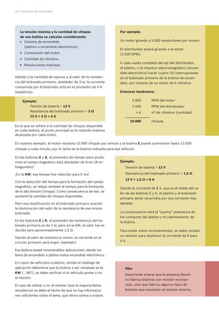14 | Sistemas de Encendido
En las bobinas E y K, el promedio de tiempo para produ-
cirse el campo magnético está alrededor de 8 ms (8 mi-
lisegundos).
¡En la KW, ese tiempo fue reducido para 5 ms!
Con la reducción del tiempo para la formación del campo
magnético, se redujo también el tiempo para la formación
de la alta tensión (chispa). Como consecuencia de eso, se
aumentó la cantidad de chispas disponibles.
Pero esa modificación en el bobinado primario acarreó
la disminución del valor de la resistencia de ese mismo
bobinado.
En las bobinas E y K, el promedio de resistencia del bo-
binado primario es de 3 Ω, pero en la KW, el valor fue re-
ducido para aproximadamente 1,5 Ω.
Siendo el valor de resistencia menor, la corriente en el
circuito primario será mayor (ejemplo).
Esa bobina posee innumerables aplicaciones, desde sis-
tema de encendido a platino hasta encendido electrónico.
En casos de vehículos a platino, donde el catálogo de
aplicación determina que la bobina a ser instalada es la
KW (...067), se debe verificar si el vehículo posee o no
el resistor.
El caso de utilizar o no el resistor (que la mayoría llama
resistencia) se debe al hecho de que no hay informacio-
nes suficientes sobre el tema, que ahora vamos a aclarar.
Ejemplo:
	 Tensión de batería = 12 V
	 Resistencia del bobinado primario = 1,5 Ω
	 12 V ÷ 1,5 Ω = 8 A
Siendo la corriente de 8 A, que es el doble del va-
lor de las bobinas E y K, el platino y el bobinado
primario serán recorridos por esa corriente más
elevada.
La consecuencia será la “quema” prematura de
los contactos del platino y el calentamiento de
la bobina.
Para evitar estos inconvenientes, se debe instalar
un resistor para disminuir la corriente de 8 para
4 A.
Obs:
Importante aclarar que la empresa Bosch
no fabrica bobinas con resistor incorpo-
rado, sino que fabrica algunos tipos de
bobinas que necesitan el resistor externo.
Sistema de encendidoEE
(platino o encendido electrónico).
Compresión del motor.EE
Cantidad de cilindros.EE
Revoluciones máximas.EE
Por ejemplo:
Un motor girando a 5.000 revoluciones por minuto.
El distribuidor estará girando a la mitad
(2.500 RPM).
A cada vuelta completa del eje del distribuidor,
el platino, o el impulsor electromagnético (encen-
dido electrónico) harán cuatro (4) interrupciones
en el bobinado primario de la bobina de encen-
dido, por tratarse de un motor de 4 cilindros.
Entonces tendremos:	
	 5.000	 RPM del motor
	 2.500	 RPM del distribuidor
	 x 4	 nº de cilindros (cantidad)
	 10.000	 chispas
Debido a la cantidad de espiras y al valor de la resisten-
cia del bobinado primario, alrededor de 3 Ω, la corriente
consumida por el bobinado está en el promedio de 4 A
(amperios).
	 Ejemplo:	
		 Tensión de batería = 12 V
		 Resistencia del bobinado primario = 3 Ω
		 12 V ÷ 3 Ω = 4 A
En lo que se refiere a la cantidad de chispas disponible
en cada bobina, el punto principal es la rotación máxima
alcanzada por cada motor.
En nuestro ejemplo, el motor necesita 10.000 chispas por minuto y la bobina E puede suministrar hasta 13.000
chispas a cada minuto; por lo tanto es la bobina indicada para ese vehículo.
La tensión máxima y la cantidad de chispas
de una bobina se calculan considerando:
 