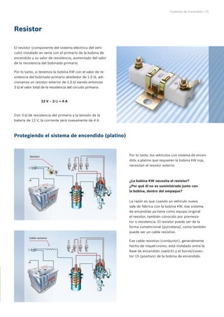 Sistemas de Encendido | 15
El resistor (componente del sistema eléctrico del vehí-
culo) instalado en serie con el primario de la bobina de
encendido y su valor de resistencia, aumentado del valor
de la resistencia del bobinado primario.
Por lo tanto, si tenemos la bobina KW con el valor de re-
sistencia del bobinado primario alrededor de 1,5 Ω, adi-
cionamos un resistor exterior de 1,5 Ω siendo entonces
3 Ω el valor total de la resistencia del circuito primario.
		 12 V ÷ 3 Ω = 4 A
Con 3 Ω de resistencia del primario y la tensión de la
batería de 12 V, la corriente será nuevamente de 4 A.
Resistor
Protegiendo el sistema de encendido (platino)
Resistor Por lo tanto, los vehículos con sistema de encen-
dido a platino que requieren la bobina KW roja,
necesitan el resistor externo.
La razón es que cuando un vehículo nuevo
sale de fábrica con la bobina KW, ese sistema
de encendido ya tiene como equipo original
el resistor, también conocido por prerresis-
tor o resistencia. El resistor puede ser de la
forma convencional (porcelana), como también
puede ser un cable resistivo.
Ese cable resistivo (conductor), generalmente
hecho de níquel-cromo, está instalado entre la
llave de encendido (switch) y el borne/conec-
tor 15 (positivo) de la bobina de encendido.
¿La bobina KW necesita el resistor?
¿Por qué él no es suministrado junto con
la bobina, dentro del empaque?
Cable resistivo
 