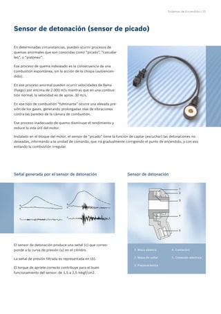 Sistemas de Encendido | 25
El sensor de detonación produce una señal (c) que corres-
ponde a la curva de presión (a) en el cilindro.
La señal de presión filtrada es representada en (b).
El torque de apriete correcto contribuye para el buen
funcionamiento del sensor: de 1,5 a 2,5 mkgf/cm2.
En determinadas circunstancias, pueden ocurrir procesos de
quemas anormales que son conocidas como “picado”, “cascabe-
leo”, o “pistoneo”.
Ese proceso de quema indeseado es la consecuencia de una
combustión espontánea, sin la acción de la chispa (autoencen-
dido).
En ese proceso anormal pueden ocurrir velocidades de llama
(fuego) por encima de 2.000 m/s mientras que en una combus-
tión normal, la velocidad es de aprox. 30 m/s.
En ese tipo de combustión “fulminante” ocurre una elevada pre-
sión de los gases, generando prolongadas olas de vibraciones
contra las paredes de la cámara de combustión.
Ese proceso inadecuado de quema disminuye el rendimiento y
reduce la vida útil del motor.
Sensor de detonación (sensor de picado)
Señal generada por el sensor de detonación Sensor de detonación
	 1	 Masa sísmica
	 2	 Masa de sellar
	 3	 Piezocerámica
	 4	 Contactos
	 5	 Conexión eléctrica
Instalado en el bloque del motor, el sensor de “picado” tiene la función de captar (escuchar) las detonaciones no
deseadas, informando a la unidad de comando, que irá gradualmente corrigiendo el punto de encendido, y con eso
evitando la combustión irregular.
 