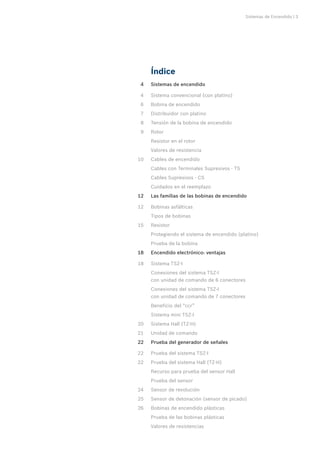 Sistemas de Encendido | 3
Índice
	 4	 Sistemas de encendido
	 4	 Sistema convencional (con platino)
	 6	 Bobina de encendido
	 7	 Distribuidor con platino
	 8	 Tensión de la bobina de encendido
	 9	 Rotor
		 Resistor en el rotor
		 Valores de resistencia
	10	 Cables de encendido
		 Cables con Terminales Supresivos - TS
		 Cables Supresivos - CS
		 Cuidados en el reemplazo
	12	 Las familias de las bobinas de encendido
	12	 Bobinas asfálticas
		 Tipos de bobinas
	15	 Resistor
		 Protegiendo el sistema de encendido (platino)
		 Prueba de la bobina
	18	 Encendido electrónico: ventajas
	18	 Sistema TSZ-I
		 Conexiones del sistema TSZ-I
con unidad de comando de 6 conectores
		 Conexiones del sistema TSZ-I
con unidad de comando de 7 conectores
		 Beneficio del “ccr”
		 Sistema mini TSZ-I
	20	 Sistema Hall (TZ-H)
	21	 Unidad de comando
	22	 Prueba del generador de señales
	22	 Prueba del sistema TSZ-I
	22	 Prueba del sistema Hall (TZ-H)
		 Recurso para prueba del sensor Hall
		 Prueba del sensor
	24	 Sensor de revolución
	25	 Sensor de detonación (sensor de picado)
	26	 Bobinas de encendido plásticas
		 Prueba de las bobinas plásticas
		 Valores de resistencias
 