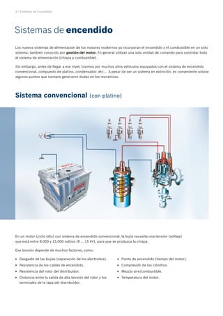 4 | Sistemas de Encendido
Sistemas de encendido
Sistema convencional (con platino)
Los nuevos sistemas de alimentación de los motores modernos ya incorporan el encendido y el combustible en un solo
sistema, también conocido por gestión del motor. En general utilizan una sola unidad de comando para controlar todo
el sistema de alimentación (chispa y combustible).
Sin embargo, antes de llegar a ese nivel, tuvimos por muchos años vehículos equipados con el sistema de encendido
convencional, compuesto de platino, condensador, etc... A pesar de ser un sistema en extinción, es conveniente aclarar
algunos puntos que siempre generaron dudas en los mecánicos.
En un motor (ciclo otto) con sistema de encendido convencional, la bujía necesita una tensión (voltaje)
que está entre 8.000 y 15.000 voltios (8 ... 15 kV), para que se produzca la chispa.
Esa tensión depende de muchos factores, como:
Desgaste de las bujías (separación de los electrodos).EE
Resistencia de los cables de encendido.EE
Resistencia del rotor del distribuidor.EE
Distancia entre la salida de alta tensión del rotor y losEE
terminales de la tapa del distribuidor.
Punto de encendido (tiempo del motor).EE
Compresión de los cilindros.EE
Mezcla aire/combustible.EE
Temperatura del motor.EE
 