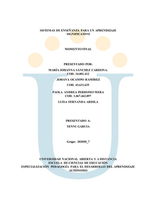 SISTEMAS DE ENSEÑANZA PARA UN APRENDIZAJE
SIGNIFICATIVO
MOMENTO FINAL
PRESENTADO POR:
MARÍA JOHANNA SÁNCHEZ CARDONA.
COD. 34.001.412
JOHANA OCAMPO RAMÍREZ
COD. 43.631.635
PAOLA ANDREA PERDOMO MERA
COD. 1.067.462.897
LUISA FERNANDA ARDILA
PRESENTADO A:
YENNI GARCIA
Grupo: 202050_7
UNIVERSIDAD NACIONAL ABIERTA Y A DISTANCIA
ESCUELA DE CIENCIAS DE EDUCACIÓN
ESPECIALIZACIÓN PEDAGOGÍA PARA EL DESARROLLO DEL APRENDIZAJE
AUTÓNOMO
 