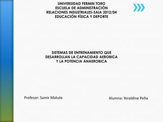 UNIVERSIDAD FERMIN TORO
                ESCUELA DE ADMINISTRACIÓN
            RELACIONES INDUSTRIALES-SAIA 2012/04
                EDUCACIÓN FÍSICA Y DEPORTE




               SISTEMAS DE ENTRENAMIENTO QUE
            DESARROLLAN LA CAPACIDAD AEROBICA
                  Y LA POTENCIA ANAEROBICA




Profesor: Samir Matute                     Alumna: Yeraldine Peña
 