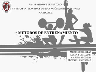 UNIVERSIDAD "FERMÍN TORO"
SISTEMAS INTERACTIVOS DE EDUCACIÓN A DISTANCIA (SAIA)
CABUDARE.
METODOS DE ENTRENAMIENTO
MORENO DOUGLAS
TAREA 1 UNIDAD III
VIERNES 10/02/2018
SECCIÓN: A107-SAIAA
 