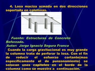 4. Losa maciza armada en dos direcciones
soportada en columnas.
Cuando la carga gravitacional es muy grande
la columna trata de perforar la losa. Con el fin
de reducir el esfuerzo cortante(mas
específicamente el de punzonamiento) se
solocan unos capiteles en el borde de la
columna como se muestra a continuación.
Fuente: Estructuras de Concreto
Reforzado.
Autor: Jorge Ignacio Segura Franco
 