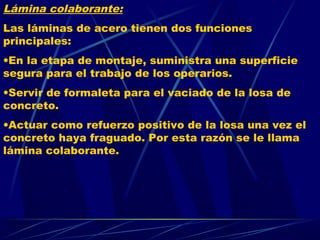Lámina colaborante:
Las láminas de acero tienen dos funciones
principales:
•En la etapa de montaje, suministra una superficie
segura para el trabajo de los operarios.
•Servir de formaleta para el vaciado de la losa de
concreto.
•Actuar como refuerzo positivo de la losa una vez el
concreto haya fraguado. Por esta razón se le llama
lámina colaborante.
 