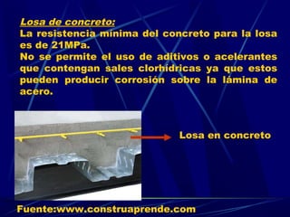 Losa de concreto:
La resistencia mínima del concreto para la losa
es de 21MPa.
No se permite el uso de aditivos o acelerantes
que contengan sales clorhídricas ya que estos
pueden producir corrosión sobre la lámina de
acero.
Losa en concreto
Fuente:www.construaprende.com
 