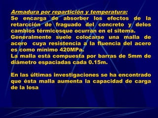 Armadura por repartición y temperatura:
Se encarga de absorber los efectos de la
retarcción de fraguado del concreto y delos
cambios térmicosque ocurran en el sitema.
Generalmente suele colocarse una malla de
acero cuya resistencia a la fluencia del acero
es como mínimo 420MPa.
La malla está compuesta por barras de 5mm de
diámetro espaciadas cada 0.15m.
En las últimas investigaciones se ha encontrado
que ésta malla aumenta la capacidad de carga
de la losa
 