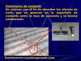 Conectores de cortante:
Se colocan con el fin de absorber los efectos de
corte que se generan en la superficie de
contacto entre la losa de concreto y la lámina
colaborante.
Fuente:www.construaprende.com
 