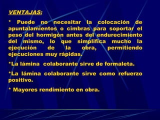 VENTAJAS:
* Puede no necesitar la colocación de
apuntalamientos o cimbras para soportar el
peso del hormigón antes del endurecimiento
del mismo, lo que simplifica mucho la
ejecución de la obra, permitiendo
ejecuciones muy rápidas.
*La lámina colaborante sirve de formaleta.
*La lámina colaborante sirve como refuerzo
positivo.
* Mayores rendimiento en obra.
 