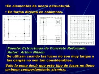 •En elementos de acero estructural.
• En forma directa en columnas.
Vale la pena decir que este tipo de losas no tiene
un buen comportamiento sísmico.
Se utilizan cuando las luces no son muy largas y
las cargas no son tan considerables.
Fuente: Estructuras de Concreto Reforzado.
Autor: Arthur Nilson
 