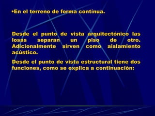 Desde el punto de vista arquitectónico las
losas separan un piso de otro.
Adicionalmente sirven como aislamiento
acústico.
Desde el punto de vista estructural tiene dos
funciones, como se explica a continuación:
•En el terreno de forma contínua.
 