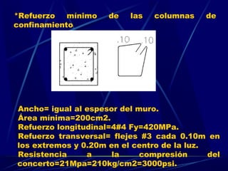 *Refuerzo mínimo de las columnas de
confinamiento
Ancho= igual al espesor del muro.
Área mínima=200cm2.
Refuerzo longitudinal=4#4 Fy=420MPa.
Refuerzo transversal= flejes #3 cada 0.10m en
los extremos y 0.20m en el centro de la luz.
Resistencia a la compresión del
concerto=21Mpa=210kg/cm2=3000psi.
 