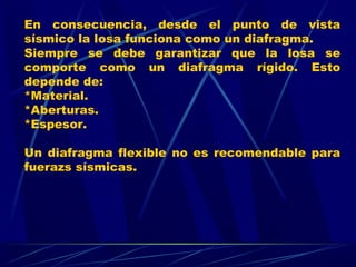 En consecuencia, desde el punto de vista
sísmico la losa funciona como un diafragma.
Siempre se debe garantizar que la losa se
comporte como un diafragma rígido. Esto
depende de:
*Material.
*Aberturas.
*Espesor.
Un diafragma flexible no es recomendable para
fuerazs sísmicas.
 