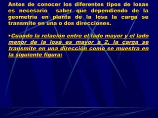 Antes de conocer los diferentes tipos de losas
es necesario saber que dependiendo de la
geometría en planta de la losa la carga se
transmite en una o dos direcciones.
•Cuando la relación entre el lado mayor y el lado
menor de la losa es mayor a 2, la carga se
transmite en una dirección como se muestra en
la siguiente figura:
 