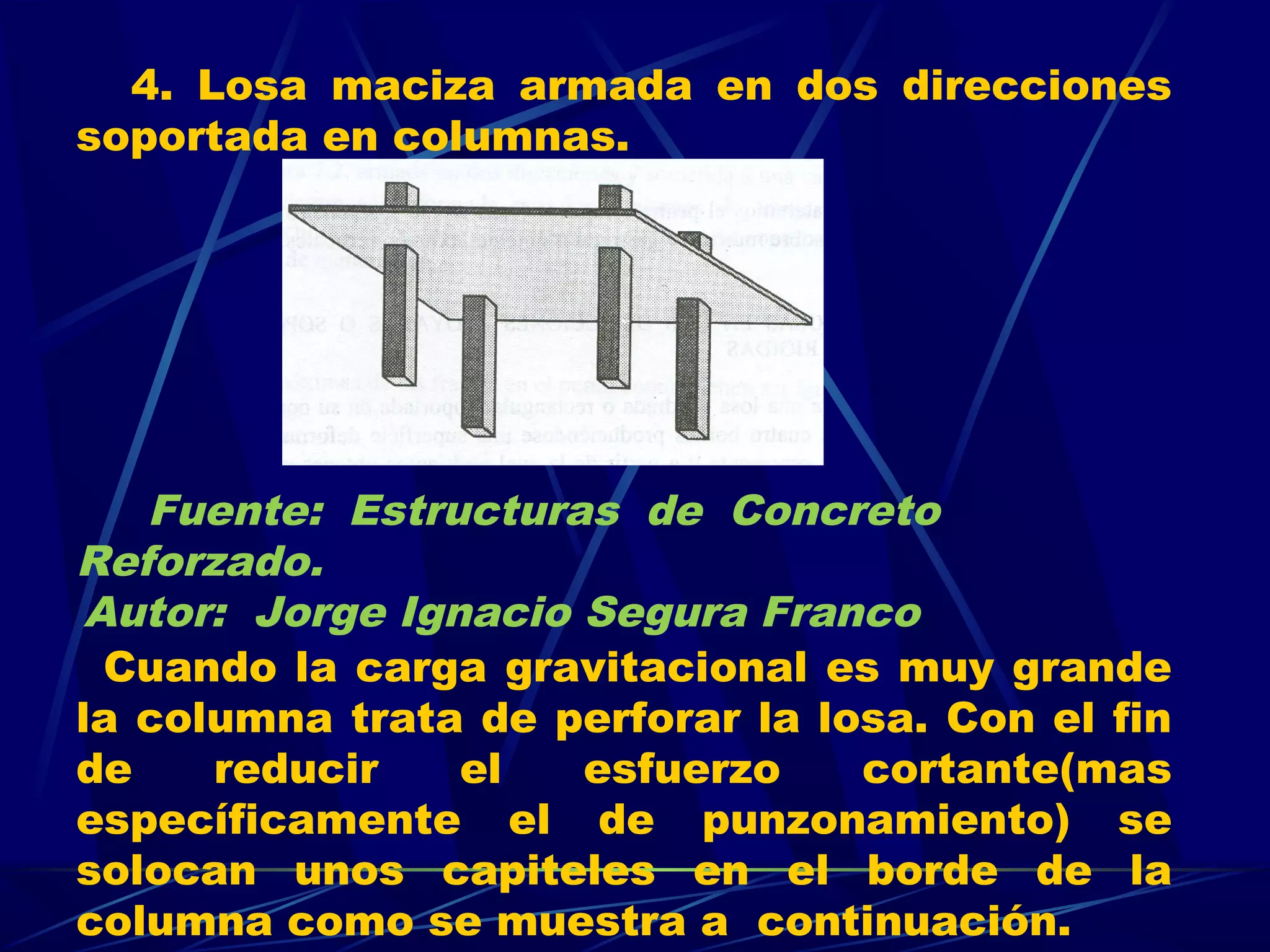 4. Losa maciza armada en dos direcciones
soportada en columnas.
Cuando la carga gravitacional es muy grande
la columna trata de perforar la losa. Con el fin
de reducir el esfuerzo cortante(mas
específicamente el de punzonamiento) se
solocan unos capiteles en el borde de la
columna como se muestra a continuación.
Fuente: Estructuras de Concreto
Reforzado.
Autor: Jorge Ignacio Segura Franco
 
