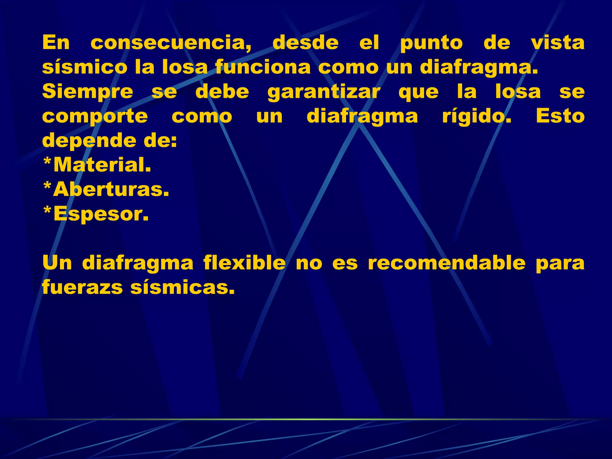 En consecuencia, desde el punto de vista
sísmico la losa funciona como un diafragma.
Siempre se debe garantizar que la losa se
comporte como un diafragma rígido. Esto
depende de:
*Material.
*Aberturas.
*Espesor.
Un diafragma flexible no es recomendable para
fuerazs sísmicas.
 