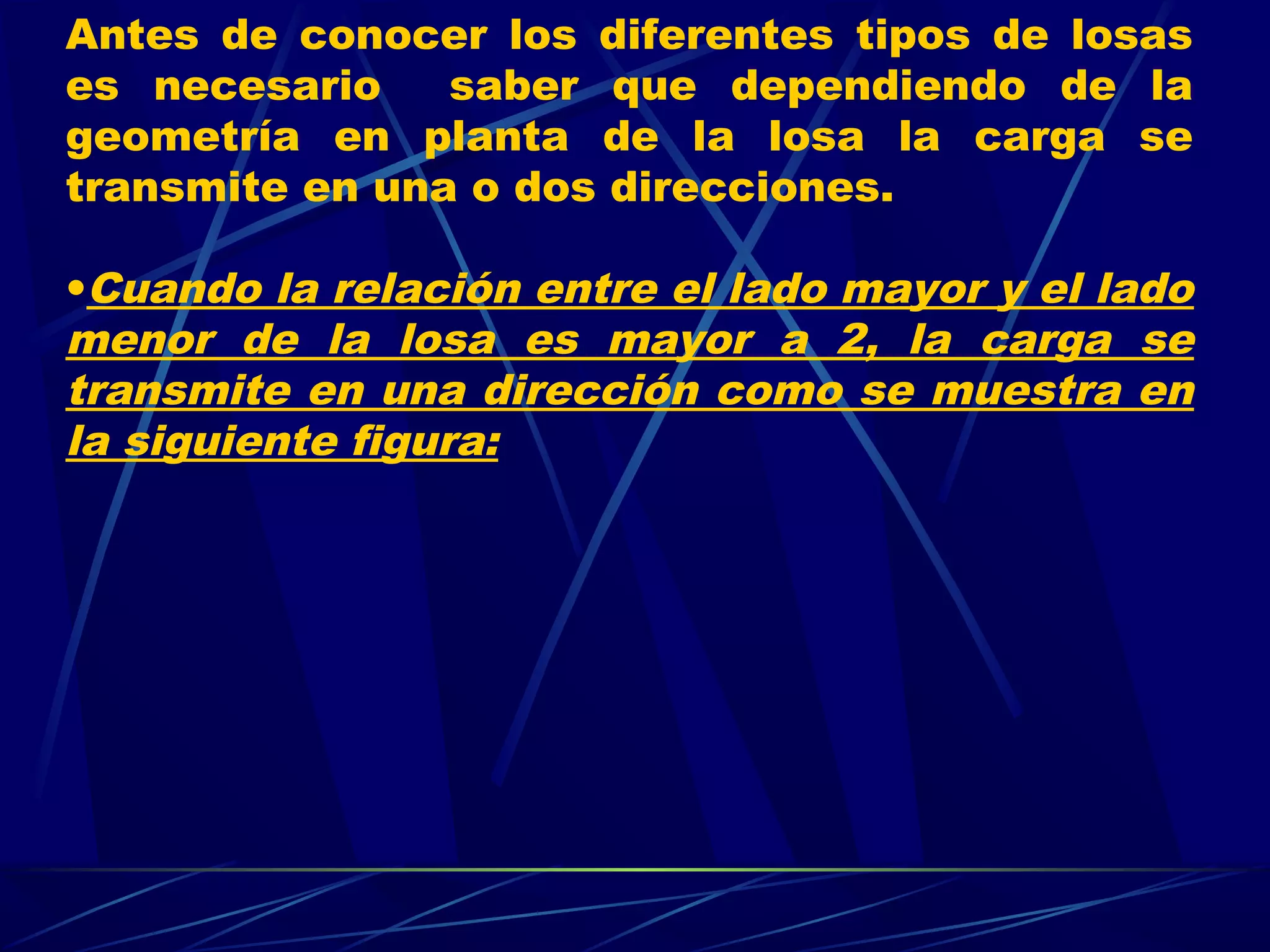 Antes de conocer los diferentes tipos de losas
es necesario saber que dependiendo de la
geometría en planta de la losa la carga se
transmite en una o dos direcciones.
•Cuando la relación entre el lado mayor y el lado
menor de la losa es mayor a 2, la carga se
transmite en una dirección como se muestra en
la siguiente figura:
 