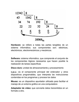 Hardware: se refiere a todas las partes tangibles de un
sistema informático; sus componentes son: eléctricos,
electrónicos, electromecánicos y mecánicos.
Software: sistema informático, que comprende el conjunto de
los componentes lógicos necesarios que hacen posible la
realización de tareas específicas
Disco duro: unidad de almacenamiento y procesamiento
c.p.u.: es el componente principal del ordenador y otros
dispositivos programables, que interpreta las instrucciones
contenidas en los programas y procesa los datos
Mouse: es un dispositivo apuntador utilizado para facilitar el
manejo de un entorno gráfico en una computadora
Adaptador de video: que convierte datos transmitidos en un
formato a otro.
 