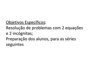 Objetivos Específicos : Resolução de problemas com 2 equações e 2 incógnitas; Preparação dos alunos, para as séries seguintes