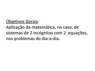 Objetivos Gerais : Aplicação da matemática, no caso, de sistemas de 2 incógnitas com 2 equações, nos problemas do dia-a-dia.