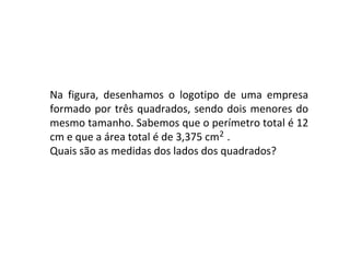 2 Na figura, desenhamos o logotipo de uma empresa formado por três quadrados, sendo dois menores do mesmo tamanho. Sabemos que o perímetro total é 12 cm e que a área total é de 3,375 cm . Quais são as medidas dos lados dos quadrados?