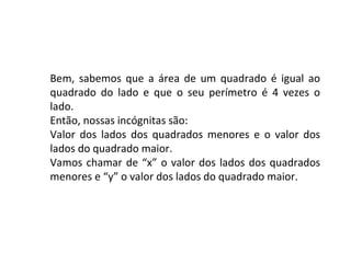 Bem, sabemos que a área de um quadrado é igual ao quadrado do lado e que o seu perímetro é 4 vezes o lado. Então, nossas incógnitas são: Valor dos lados dos quadrados menores e o valor dos lados do quadrado maior. Vamos chamar de “x” o valor dos lados dos quadrados menores e “y” o valor dos lados do quadrado maior.