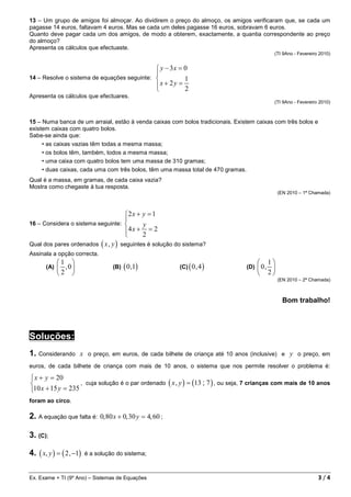 13 – Um grupo de amigos foi almoçar. Ao dividirem o preço do almoço, os amigos verificaram que, se cada um
pagasse 14 euros, faltavam 4 euros. Mas se cada um deles pagasse 16 euros, sobravam 6 euros.
Quanto deve pagar cada um dos amigos, de modo a obterem, exactamente, a quantia correspondente ao preço
do almoço?
Apresenta os cálculos que efectuaste.
                                                                                               (TI 9Ano - Fevereiro 2010)


                                              y − 3x = 0
                                             
14 – Resolve o sistema de equações seguinte:           1
                                             x + 2 y = 2
                                             
Apresenta os cálculos que efectuares.
                                                                                               (TI 9Ano - Fevereiro 2010)



15 – Numa banca de um arraial, estão à venda caixas com bolos tradicionais. Existem caixas com três bolos e
existem caixas com quatro bolos.
Sabe-se ainda que:
     • as caixas vazias têm todas a mesma massa;
     • os bolos têm, também, todos a mesma massa;
     • uma caixa com quatro bolos tem uma massa de 310 gramas;
     • duas caixas, cada uma com três bolos, têm uma massa total de 470 gramas.
Qual é a massa, em gramas, de cada caixa vazia?
Mostra como chegaste à tua resposta.
                                                                                                   (EN 2010 – 1ª Chamada)



                                    2 x + y = 1
                                    
16 – Considera o sistema seguinte:        y
                                    4 x + 2 = 2
                                    
Qual dos pares ordenados ( x , y ) seguintes é solução do sistema?
Assinala a opção correcta.
             1                                                                           1
       (A)    ,0                  (B)   ( 0 ,1)           (C)   ( 0, 4)           (D)    0, 
             2                                                                           2
                                                                                                   (EN 2010 – 2ª Chamada)



                                                                                                     Bom trabalho!




Soluções:
1. Considerando x          o preço, em euros, de cada bilhete de criança até 10 anos (inclusive) e      y o preço, em
euros, de cada bilhete de criança com mais de 10 anos, o sistema que nos permite resolver o problema é:

 x + y = 20
                  , cuja solução é o par ordenado ( x , y ) = (13 ; 7 ) , ou seja, 7 crianças com mais de 10 anos
10 x + 15 y = 235
foram ao circo.

2. A equação que falta é: 0, 80 x + 0, 30 y = 4, 60 ;

3. (C);

4. ( x, y ) = ( 2 , −1)   é a solução do sistema;



Ex. Exame + TI (9º Ano) – Sistemas de Equações                                                                     3/4
 